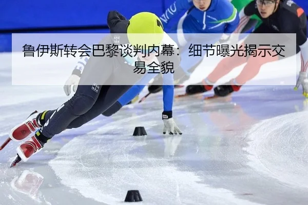 鲁伊斯转会巴黎谈判内幕：细节曝光揭示交易全貌