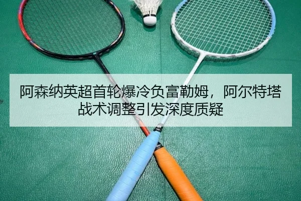 阿森纳英超首轮爆冷负富勒姆，阿尔特塔战术调整引发深度质疑