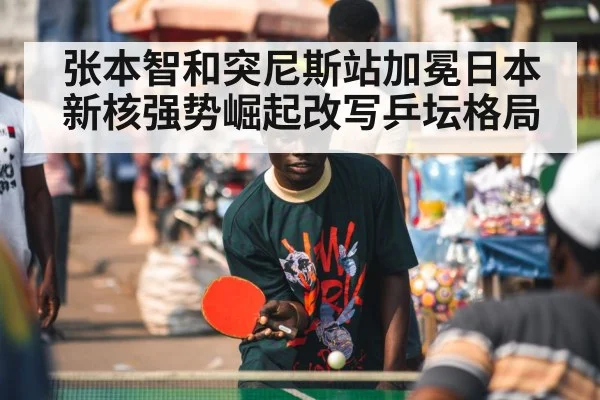 张本智和突尼斯站加冕日本新核强势崛起改写乒坛格局
