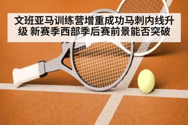 文班亚马训练营增重成功马刺内线升级 新赛季西部季后赛前景能否突破